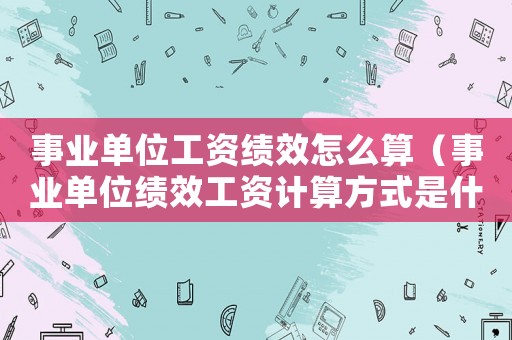 事業(yè)單位工資績效怎么算（事業(yè)單位績效工資計算方式是什么）
