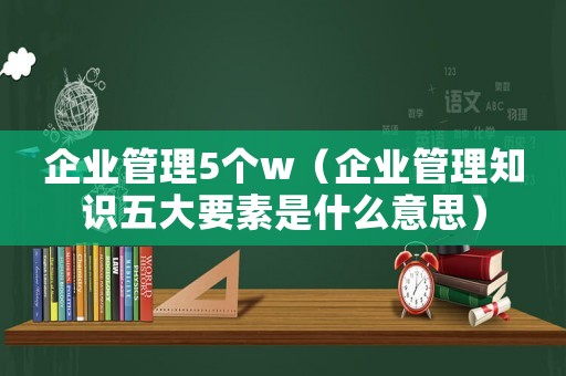 企業(yè)管理5個w（企業(yè)管理知識五大要素是什么意思）