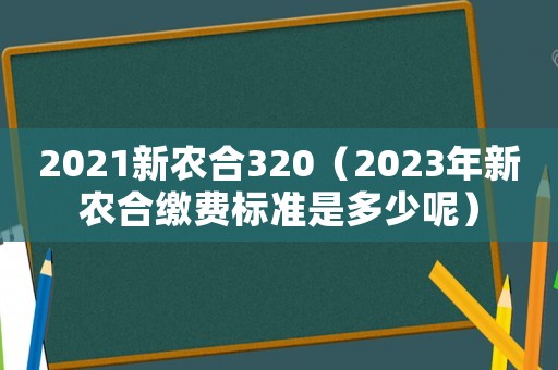 2021新農(nóng)合320（2023年新農(nóng)合繳費(fèi)標(biāo)準(zhǔn)是多少呢）