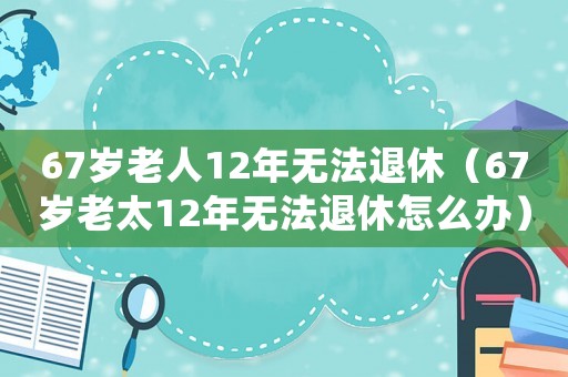 67歲老人12年無(wú)法退休（67歲老太12年無(wú)法退休怎么辦）