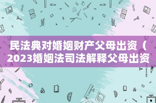 民法典對婚姻財產(chǎn)父母出資（2023婚姻法司法解釋父母出資）