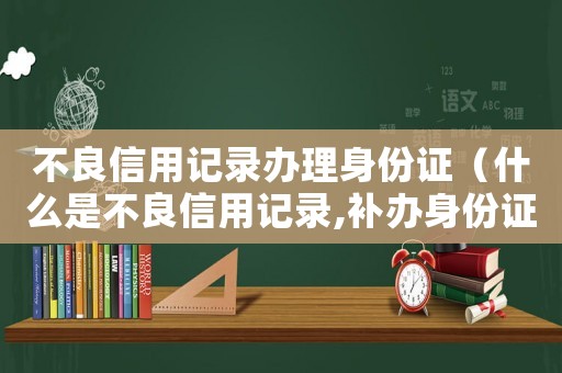 不良信用記錄辦理身份證（什么是不良信用記錄,補(bǔ)辦身份證）