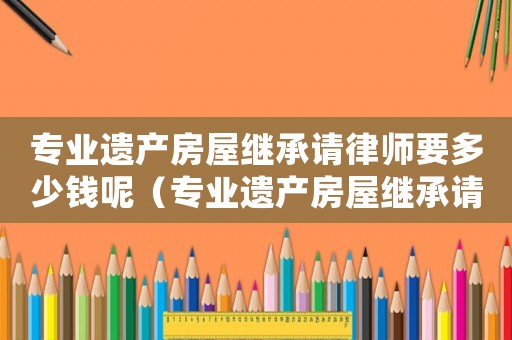 專業(yè)遺產(chǎn)房屋繼承請律師要多少錢呢（專業(yè)遺產(chǎn)房屋繼承請律師要多少錢）