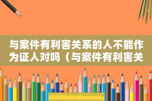 與案件有利害關(guān)系的人不能作為證人對(duì)嗎（與案件有利害關(guān)系的人不能作為證人）