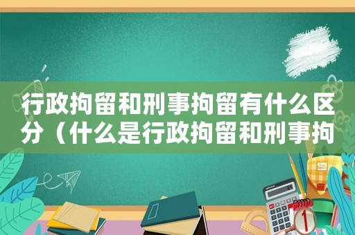 行政拘留和刑事拘留有什么區(qū)分（什么是行政拘留和刑事拘留的關(guān)系）