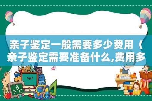 親子鑒定一般需要多少費(fèi)用（親子鑒定需要準(zhǔn)備什么,費(fèi)用多少）