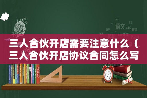 三人合伙開店需要注意什么（三人合伙開店協(xié)議合同怎么寫合法）
