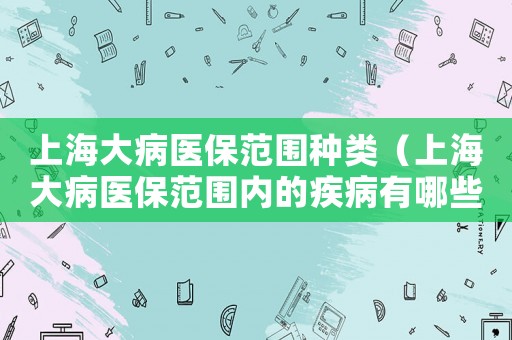 上海大病醫(yī)保范圍種類（上海大病醫(yī)保范圍內(nèi)的疾病有哪些）