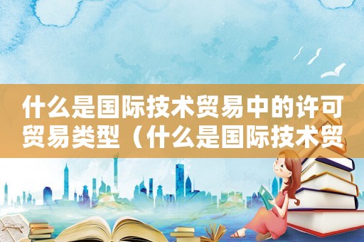 什么是國際技術(shù)貿(mào)易中的許可貿(mào)易類型（什么是國際技術(shù)貿(mào)易中的許可貿(mào)易）