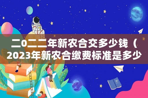 二0二二年新農(nóng)合交多少錢（2023年新農(nóng)合繳費標(biāo)準(zhǔn)是多少元）