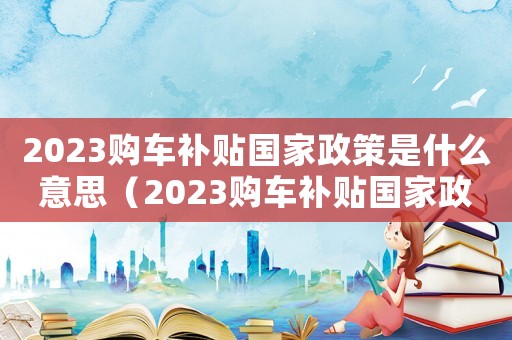 2023購(gòu)車補(bǔ)貼國(guó)家政策是什么意思（2023購(gòu)車補(bǔ)貼國(guó)家政策是什么）