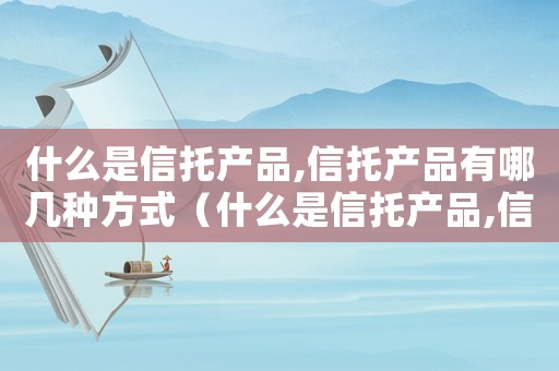 什么是信托產(chǎn)品,信托產(chǎn)品有哪幾種方式（什么是信托產(chǎn)品,信托產(chǎn)品有哪幾種）