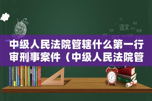 中級(jí)人民法院管轄什么第一行審刑事案件（中級(jí)人民法院管轄什么第一行審是案件）