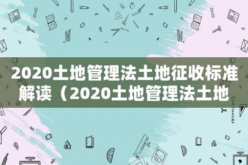 2020土地管理法土地征收標(biāo)準(zhǔn)解讀（2020土地管理法土地征收標(biāo)準(zhǔn)）