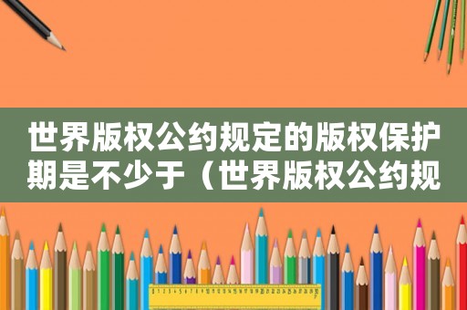 世界版權(quán)公約規(guī)定的版權(quán)保護(hù)期是不少于（世界版權(quán)公約規(guī)定的版權(quán)保護(hù)期是）