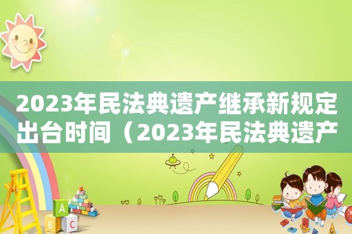 2023年民法典遺產(chǎn)繼承新規(guī)定出臺(tái)時(shí)間（2023年民法典遺產(chǎn)繼承新規(guī)定）