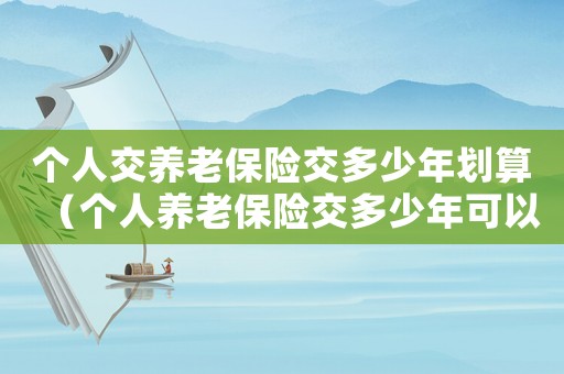 個人交養(yǎng)老保險交多少年劃算（個人養(yǎng)老保險交多少年可以領(lǐng)取養(yǎng)老金）