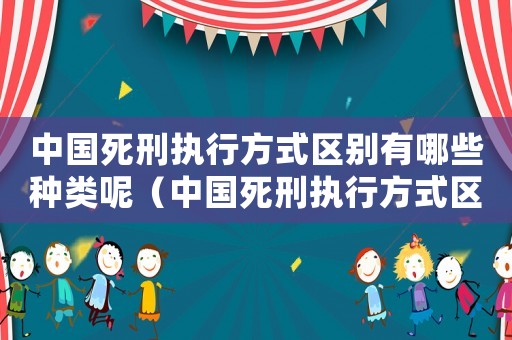 中國死刑執(zhí)行方式區(qū)別有哪些種類呢（中國死刑執(zhí)行方式區(qū)別有哪些種類）