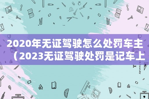 2020年無(wú)證駕駛怎么處罰車主（2023無(wú)證駕駛處罰是記車上的嗎）