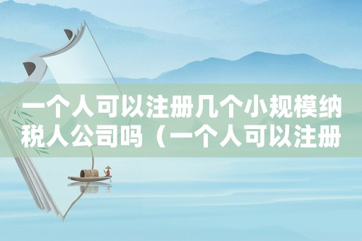 一個(gè)人可以注冊(cè)幾個(gè)小規(guī)模納稅人公司嗎（一個(gè)人可以注冊(cè)幾個(gè)小規(guī)模納稅人公司）