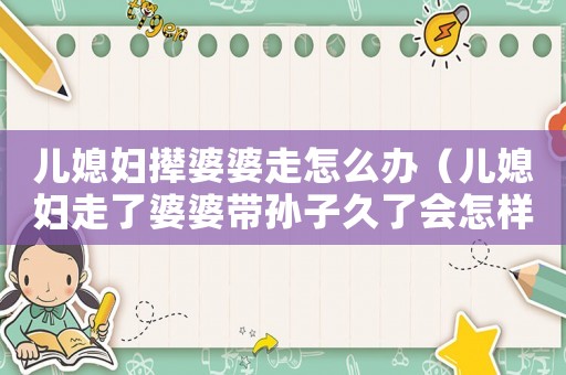 兒媳婦攆婆婆走怎么辦（兒媳婦走了婆婆帶孫子久了會(huì)怎樣）
