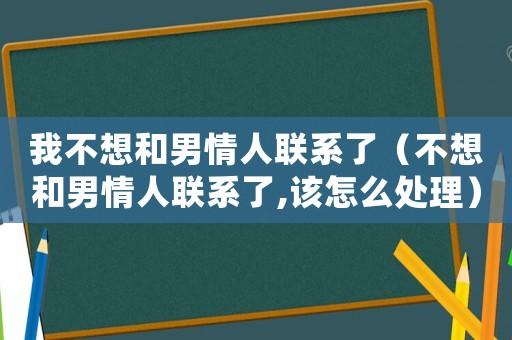 我不想和男情人聯(lián)系了（不想和男情人聯(lián)系了,該怎么處理）