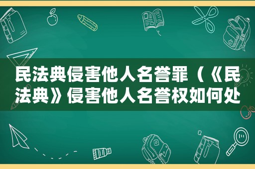 民法典侵害他人名譽罪（《民法典》侵害他人名譽權(quán)如何處理呢）