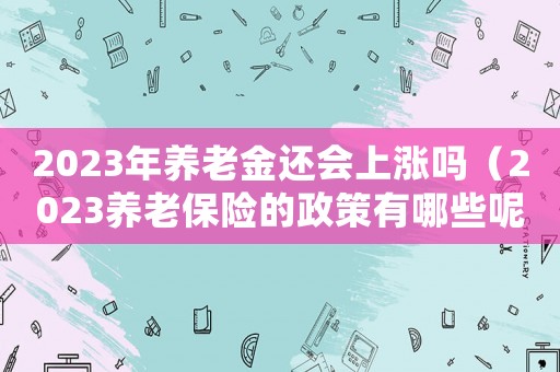 2023年養(yǎng)老金還會上漲嗎（2023養(yǎng)老保險的政策有哪些呢）
