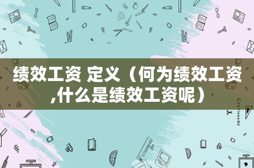 績(jī)效工資 定義（何為績(jī)效工資,什么是績(jī)效工資呢）
