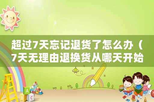 超過7天忘記退貨了怎么辦（7天無理由退換貨從哪天開始算的）