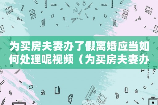 為買房夫妻辦了假離婚應(yīng)當(dāng)如何處理呢視頻（為買房夫妻辦了假離婚應(yīng)當(dāng)如何處理呢）