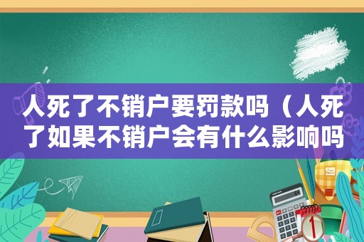 人死了不銷戶要罰款嗎（人死了如果不銷戶會(huì)有什么影響嗎!）