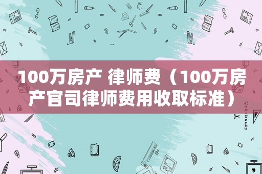 100萬房產(chǎn) 律師費(fèi)（100萬房產(chǎn)官司律師費(fèi)用收取標(biāo)準(zhǔn)）
