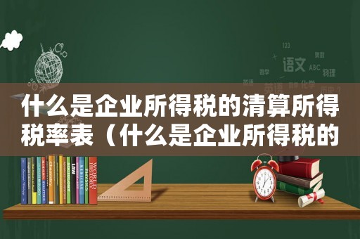什么是企業(yè)所得稅的清算所得稅率表（什么是企業(yè)所得稅的清算所得稅率）