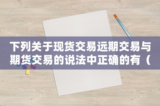 下列關(guān)于現(xiàn)貨交易遠(yuǎn)期交易與期貨交易的說法中正確的有（下列關(guān)于現(xiàn)貨交易的特點(diǎn)正確的是）
