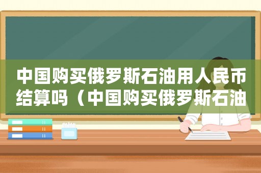 中國購買俄羅斯石油用人民幣結(jié)算嗎（中國購買俄羅斯石油價格是固定的嗎）