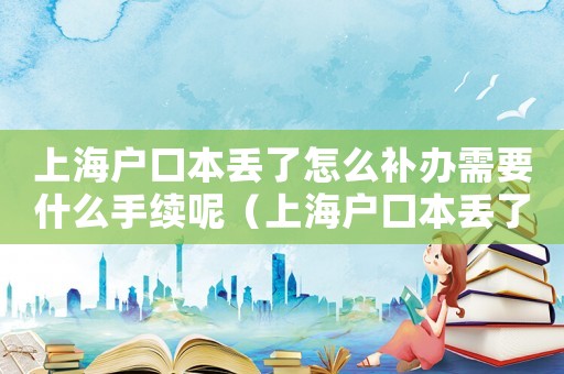 上海戶口本丟了怎么補辦需要什么手續(xù)呢（上海戶口本丟了怎么補辦需要什么手續(xù)）