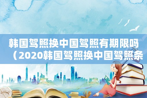 韓國(guó)駕照換中國(guó)駕照有期限嗎（2020韓國(guó)駕照換中國(guó)駕照條件）