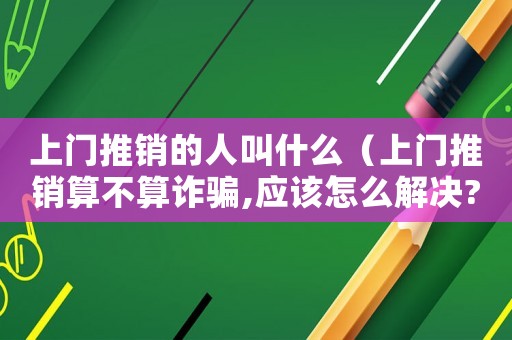 上門(mén)推銷(xiāo)的人叫什么（上門(mén)推銷(xiāo)算不算詐騙,應(yīng)該怎么解決?）