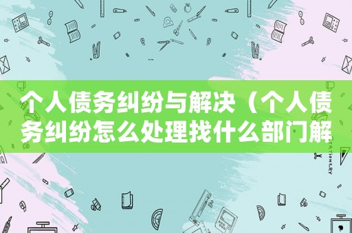個(gè)人債務(wù)糾紛與解決（個(gè)人債務(wù)糾紛怎么處理找什么部門(mén)解決）