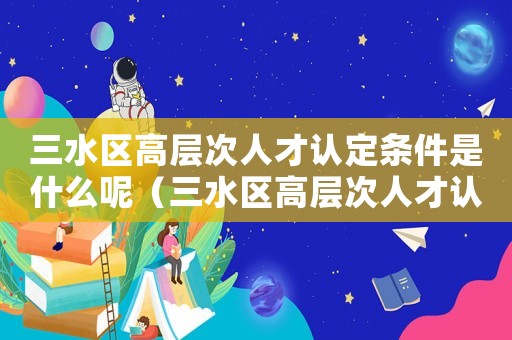 三水區(qū)高層次人才認(rèn)定條件是什么呢（三水區(qū)高層次人才認(rèn)定條件是什么）