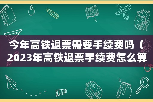 今年高鐵退票需要手續(xù)費(fèi)嗎（2023年高鐵退票手續(xù)費(fèi)怎么算）