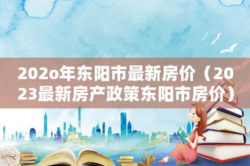 202o年?yáng)|陽(yáng)市最新房?jī)r(jià)（2023最新房產(chǎn)政策東陽(yáng)市房?jī)r(jià)）