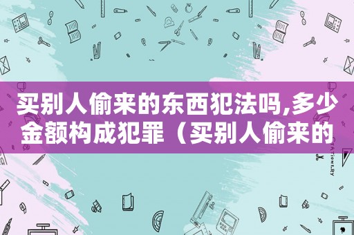 買(mǎi)別人偷來(lái)的東西犯法嗎,多少金額構(gòu)成犯罪（買(mǎi)別人偷來(lái)的東西會(huì)犯法嗎判幾年）