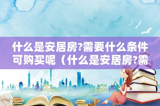 什么是安居房?需要什么條件可購買呢（什么是安居房?需要什么條件可購買）