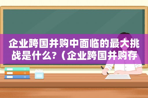 企業(yè)跨國(guó)并購(gòu)中面臨的最大挑戰(zhàn)是什么?（企業(yè)跨國(guó)并購(gòu)存在的風(fēng)險(xiǎn)有哪些類型）