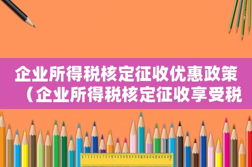 企業(yè)所得稅核定征收優(yōu)惠政策（企業(yè)所得稅核定征收享受稅收優(yōu)惠嗎）