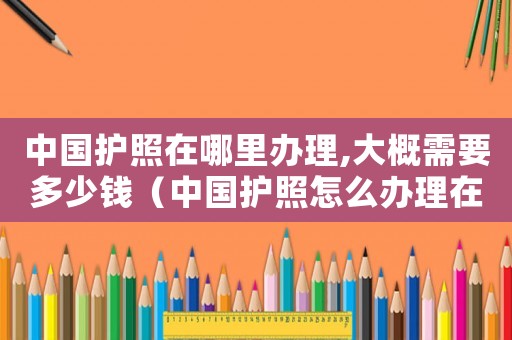 中國護(hù)照在哪里辦理,大概需要多少錢（中國護(hù)照怎么辦理在哪里辦理多少錢）