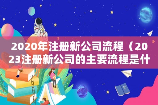 2020年注冊新公司流程（2023注冊新公司的主要流程是什么）