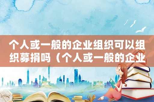 個人或一般的企業(yè)組織可以組織募捐嗎（個人或一般的企業(yè)組織可以組織募捐嗎）